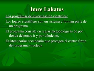 Imre Lakatos Los programas de investigación científica: Los logros científicos son un sistema y forman parte de un programa. El programa consiste en reglas metodológicas de por dónde debemos ir y por dónde no. Existen teorias secundaria que protegen el centro firme del programa (nucleo). 