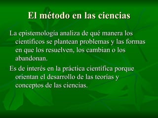 El método en las ciencias La epistemología analiza de qué manera los científicos se plantean problemas y las formas en que los resuelven, los cambian o los abandonan. Es de interés en la práctica científica porque orientan el desarrollo de las teorías y conceptos de las ciencias. 