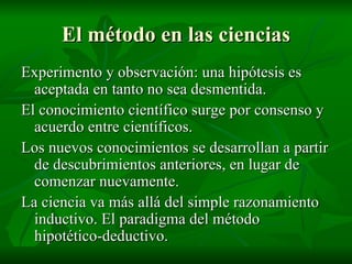 El método en las ciencias Experimento y observación: una hipótesis es aceptada en tanto no sea desmentida. El conocimiento científico surge por consenso y acuerdo entre científicos. Los nuevos conocimientos se desarrollan a partir de descubrimientos anteriores, en lugar de comenzar nuevamente. La ciencia va más allá del simple razonamiento inductivo. El paradigma del método hipotético-deductivo. 