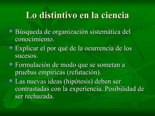 Lo distintivo en la ciencia Búsqueda de organización sistemática del conocimiento. Explicar el por qué de la ocurrencia de los sucesos. Formulación de modo que se sometan a pruebas empíricas (refutación). Las nuevas ideas (hipótesis) deben ser contrastadas con la experiencia. Posibilidad de ser rechazada. 