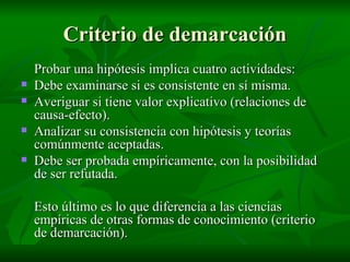 Criterio de demarcación Probar una hipótesis implica cuatro actividades: Debe examinarse si es consistente en sí misma. Averiguar si tiene valor explicativo (relaciones de causa-efecto). Analizar su consistencia con hipótesis y teorías comúnmente aceptadas. Debe ser probada empíricamente, con la posibilidad de ser refutada. Esto último es lo que diferencia a las ciencias empíricas de otras formas de conocimiento (criterio de demarcación). 