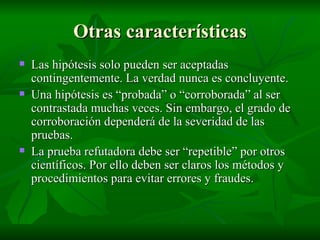 Otras características Las hipótesis solo pueden ser aceptadas contingentemente. La verdad nunca es concluyente. Una hipótesis es “probada” o “corroborada” al ser contrastada muchas veces. Sin embargo, el grado de corroboración dependerá de la severidad de las pruebas. La prueba refutadora debe ser “repetible” por otros científicos. Por ello deben ser claros los métodos y procedimientos para evitar errores y fraudes. 