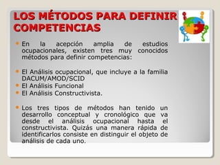 LOS MÉTODOS PARA DEFINIR
COMPETENCIAS


En
la
acepción
amplia
de
estudios
ocupacionales, existen tres muy conocidos
métodos para definir competencias:

El Análisis ocupacional, que incluye a la familia
DACUM/AMOD/SCID
 El Análisis Funcional
 El Análisis Constructivista.




Los tres tipos de métodos han tenido
desarrollo conceptual y cronológico que
desde el análisis ocupacional hasta
constructivista. Quizás una manera rápida
identificarlos consiste en distinguir el objeto
análisis de cada uno.

un
va
el
de
de

 