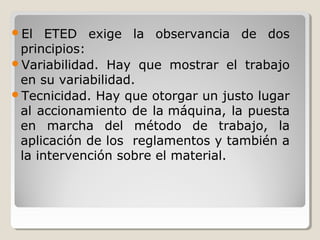 El

ETED exige la observancia de dos
principios:
Variabilidad. Hay que mostrar el trabajo
en su variabilidad.
Tecnicidad. Hay que otorgar un justo lugar
al accionamiento de la máquina, la puesta
en marcha del método de trabajo, la
aplicación de los reglamentos y también a
la intervención sobre el material.

 