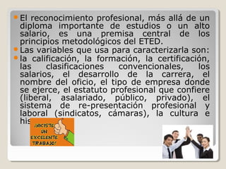 El

reconocimiento profesional, más allá de un
diploma importante de estudios o un alto
salario, es una premisa central de los
principios metodológicos del ETED.
Las variables que usa para caracterizarla son:
la calificación, la formación, la certificación,
las
clasificaciones
convencionales,
los
salarios, el desarrollo de la carrera, el
nombre del oficio, el tipo de empresa donde
se ejerce, el estatuto profesional que confiere
(liberal, asalariado, público, privado), el
sistema de re-presentación profesional y
laboral (sindicatos, cámaras), la cultura e
historia.

 