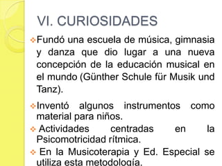 VI. CURIOSIDADES
Fundó  una escuela de música, gimnasia y
 danza que dio lugar a una nueva concepción
 de la educación musical en el mundo
 (Günther Schule für Musik und Tanz).
Inventó    algunos instrumentos como
 material para niños.
     Actividades     centradas      en       la
 Psicomotricidad rítmica.
 En la Musicoterapia y Ed. Especial se utiliza
 esta metodología.
 
