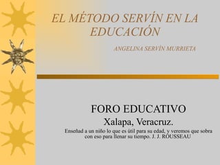 EL MÉTODO SERVÍN EN LA EDUCACIÓN   ANGELINA SERVÍN MURRIETA FORO EDUCATIVO Xalapa, Veracruz. Enseñad a un niño lo que es útil para su edad, y veremos que sobra con eso para llenar su tiempo. J. J. ROUSSEAU  