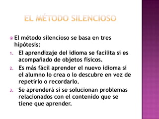  El

método silencioso se basa en tres
hipótesis:
1. El aprendizaje del idioma se facilita si es
acompañado de objetos físicos.
2. Es más fácil aprender el nuevo idioma si
el alumno lo crea o lo descubre en vez de
repetirlo o recordarlo.
3. Se aprenderá si se solucionan problemas
relacionados con el contenido que se
tiene que aprender.

 