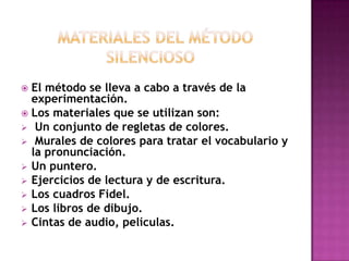 El método se lleva a cabo a través de la
experimentación.
 Los materiales que se utilizan son:
 Un conjunto de regletas de colores.
 Murales de colores para tratar el vocabulario y
la pronunciación.
 Un puntero.
 Ejercicios de lectura y de escritura.
 Los cuadros Fidel.
 Los libros de dibujo.
 Cintas de audio, películas.


 