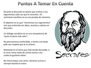 Durante la discusión es bueno que vuelvas a tus
argumentos cada vez que lo necesites. Un
seminario socrático no es una prueba de memoria.
El objetivo no es que “memorices tus argumentos”
sino que entiendas las ideas, asuntos y valores en
discusión.
Un diálogo socrático no es una competencia de
“quien le pone más color”.
No permanezcas confundido, si tienes una duda
pide con respeto que te la aclaren.
Mantente en el tema que está siendo discutido, si
te sirve, toma notas de ciertos temas a los
cuales te gustaría volver.
No interrumpas a los otros, tómense turnos o
siempre levanta la mano.
 
