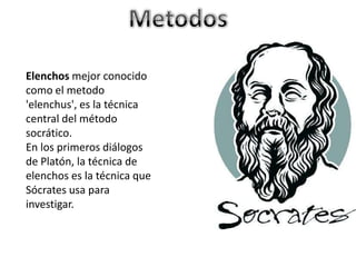 Elenchos mejor conocido
como el metodo
'elenchus', es la técnica
central del método
socrático.
En los primeros diálogos
de Platón, la técnica de
elenchos es la técnica que
Sócrates usa para
investigar.
 