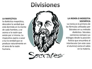 LA MAYEÚTICA
la dialéctica mayeútica,
descubre la verdad que
está dormida en la mente
de cada hombre, y se
acerca a la razón que
existe por sí misma. La
mayeutica aspira a sacar
a luz la verdad que se
produce naturalmente en
el seno de la razón
humana.
LA IRONÍA O MODESTIA
SOCRÁTICA
La ironía es la primera de
las fórmulas utilizadas por
Sócrates en su método
dialéctico. Sócrates
comienza siempre sus
diálogos desde la posición
ficticia que encumbra al
interlocutor (en este caso
el alumno) como el sabio
en la materia.
 