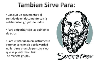•Concluir un argumento y el
sentido de un documento con la
colaboración grupal de todos.
•Para empatizar con las opiniones
de otros.
•Para utilizar un buen instrumento
y tomar conciencia que la verdad
no la tiene una sola persona sino
que se puede descubrir
de manera grupal.
 