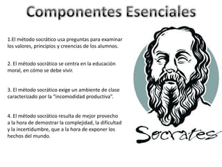 1.El método socrático usa preguntas para examinar
los valores, principios y creencias de los alumnos.
2. El método socrático se centra en la educación
moral, en cómo se debe vivir.
3. El método socrático exige un ambiente de clase
caracterizado por la “incomodidad productiva”.
4. El método socrático resulta de mejor provecho
a la hora de demostrar la complejidad, la dificultad
y la incertidumbre, que a la hora de exponer los
hechos del mundo.
 