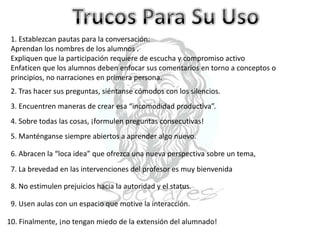 1. Establezcan pautas para la conversación:
Aprendan los nombres de los alumnos .
Expliquen que la participación requiere de escucha y compromiso activo
Enfaticen que los alumnos deben enfocar sus comentarios en torno a conceptos o
principios, no narraciones en primera persona.
2. Tras hacer sus preguntas, siéntanse cómodos con los silencios.
3. Encuentren maneras de crear esa “incomodidad productiva”.
4. Sobre todas las cosas, ¡formulen preguntas consecutivas!
5. Manténganse siempre abiertos a aprender algo nuevo.
6. Abracen la “loca idea” que ofrezca una nueva perspectiva sobre un tema,
7. La brevedad en las intervenciones del profesor es muy bienvenida
8. No estimulen prejuicios hacia la autoridad y el status.
9. Usen aulas con un espacio que motive la interacción.
10. Finalmente, ¡no tengan miedo de la extensión del alumnado!
 