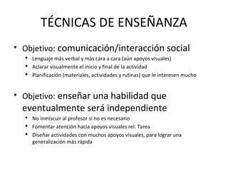 TÉCNICAS DE ENSEÑANZA
• Objetivo: comunicación/interacción social
 Lenguaje más verbal y más cara a cara (aún apoyos visuales)
 Aclarar visualmente el inicio y final de la actividad
 Planificación (materiales, actividades y rutinas) que le interesen mucho
• Objetivo: enseñar una habilidad que
eventualmente será independiente
 No inmiscuir al profesor si no es necesario
 Fomentar atención hacia apoyos visuales rel. Tarea
 Diseñar actividades con muchos apoyos visuales, para lograr una
generalización más rápida
 