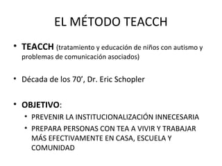 EL MÉTODO TEACCH
• TEACCH (tratamiento y educación de niños con autismo y
problemas de comunicación asociados)
• Década de los 70’, Dr. Eric Schopler
• OBJETIVO:
• PREVENIR LA INSTITUCIONALIZACIÓN INNECESARIA
• PREPARA PERSONAS CON TEA A VIVIR Y TRABAJAR
MÁS EFECTIVAMENTE EN CASA, ESCUELA Y
COMUNIDAD
 