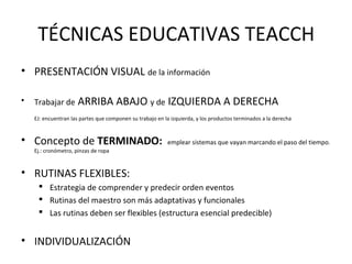 TÉCNICAS EDUCATIVAS TEACCH
• PRESENTACIÓN VISUAL de la información
• Trabajar de ARRIBA ABAJO y de IZQUIERDA A DERECHA
EJ: encuentran las partes que componen su trabajo en la izquierda, y los productos terminados a la derecha
• Concepto de TERMINADO: emplear sistemas que vayan marcando el paso del tiempo.
Ej.: cronómetro, pinzas de ropa
• RUTINAS FLEXIBLES:
 Estrategia de comprender y predecir orden eventos
 Rutinas del maestro son más adaptativas y funcionales
 Las rutinas deben ser flexibles (estructura esencial predecible)
• INDIVIDUALIZACIÓN
 