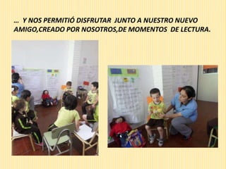 … Y NOS PERMITIÓ DISFRUTAR JUNTO A NUESTRO NUEVO 
AMIGO,CREADO POR NOSOTROS,DE MOMENTOS DE LECTURA. 
 