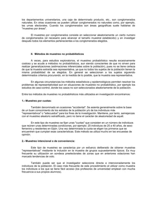 los departamentos universitarios, una caja de determinado producto, etc., son conglomerados naturales. En otras ocasiones se pueden utilizar conglomerados no naturales como, por ejemplo, las urnas electorales. Cuando los conglomerados son áreas geográficas suele hablarse de "muestreo por áreas". El muestreo por conglomerados consiste en seleccionar aleatoriamente un cierto numero de conglomerados (el necesario para alcanzar el tamaño muestral establecido) y en investigar después todos los elementos pertenecientes a los conglomerados elegidos. II. Métodos de muestreo no probabilísticos A veces, para estudios exploratorios, el muestreo probabilístico resulta excesivamente costoso y se acude a métodos no probabilísticos, aun siendo conscientes de que no sirven para realizar generalizaciones (estimaciones inferenciales sobre la población), pues no se tiene certeza de que la muestra extraída sea representativa, ya que no todos los sujetos de la población tienen la misma probabilidad de se elegidos. En general se seleccionan a los sujetos siguiendo determinados criterios procurando, en la medida de lo posible, que la muestra sea representativa. En algunas circunstancias los métodos estadísticos y epidemiológicos permiten resolver los problemas de representatividad aun en situaciones de muestreo no probabilístico, por ejemplo los estudios de caso-control, donde los casos no son seleccionados aleatoriamente de la población. Entre los métodos de muestreo no probabilísticos más utilizados en investigación encontramos: 1.- Muestreo por cuotas: También denominado en ocasiones "accidental". Se asienta generalmente sobre la base de un buen conocimiento de los estratos de la población y/o de los individuos más "representativos" o "adecuados" para los fines de la investigación. Mantiene, por tanto, semejanzas con el muestreo aleatorio estratificado, pero no tiene el carácter de aleatoriedad de aquél. En este tipo de muestreo se fijan unas "cuotas" que consisten en un número de individuos que reúnen unas determinadas condiciones, por ejemplo: 20 individuos de 25 a 40 años, de sexo femenino y residentes en Gijón. Una vez determinada la cuota se eligen los primeros que se encuentren que cumplan esas características. Este método se utiliza mucho en las encuestas de opinión. 2.- Muestreo intencional o de conveniencia: Este tipo de muestreo se caracteriza por un esfuerzo deliberado de obtener muestras "representativas" mediante la inclusión en la muestra de grupos supuestamente típicos. Es muy frecuente su utilización en sondeos preelectorales de zonas que en anteriores votaciones han marcado tendencias de voto. También puede ser que el investigador seleccione directa e intencionadamente los individuos de la población. El caso más frecuente de este procedimiento el utilizar como muestra los individuos a los que se tiene fácil acceso (los profesores de universidad emplean con mucha frecuencia a sus propios alumnos).  