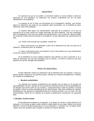 MUESTREO
En ocasiones en que no es posible o conveniente realizar un censo (analizar a todos los
elementos de una población), se selecciona una muestra, entendiendo por tal una parte
representativa de la población.
El muestreo es por lo tanto una herramienta de la investigación científica, cuya función
básica es determinar que parte de una población debe examinarse, con la finalidad de hacer
inferencias sobre dicha población.
La muestra debe lograr una representación adecuada de la población, en la que se
reproduzca de la mejor manera los rasgos esenciales de dicha población que son importantes
para la investigación. Para que una muestra sea representativa, y por lo tanto útil, debe de reflejar
las similitudes y diferencias encontradas en la población, es decir ejemplificar las características de
ésta.
Los errores más comunes que se pueden cometer son:
1.- Hacer conclusiones muy generales a partir de la observación de sólo una parte de la
Población, se denomina error de muestreo.
2.- Hacer conclusiones hacia una Población mucho más grandes de la que originalmente
se tomo la muestra. Error de Inferencia.
En la estadística se usa la palabra población para referirse no sólo a personas si no a
todos los elementos que han sido escogidos para su estudio y el término muestra se usa para
describir una porción escogida de la población.
TIPOS DE MUESTREO
Existen diferentes criterios de clasificación de los diferentes tipos de muestreo, aunque en
general pueden dividirse en dos grandes grupos: métodos de muestreo probabilísticos y métodos
de muestreo no probabilísticos.
I. Muestreo probabilístico
Los métodos de muestreo probabilísticos son aquellos que se basan en el principio de
equiprobabilidad. Es decir, aquellos en los que todos los individuos tienen la misma probabilidad de
ser elegidos para formar parte de una muestra y, consiguientemente, todas las posibles muestras
de tamaño n tienen la misma probabilidad de ser seleccionadas. Sólo estos métodos de muestreo
probabilísticos nos aseguran la representatividad de la muestra extraída y son, por tanto, los más
recomendables. Dentro de los métodos de muestreo probabilísticos encontramos los siguientes
tipos:
1.- Muestreo aleatorio simple:
El procedimiento empleado es el siguiente: 1) se asigna un número a cada individuo de la
población y 2) a través de algún medio mecánico (bolas dentro de una bolsa, tablas de nú meros
aleatorios, números aleatorios generados con una calculadora u ordenador, etc.) se eligen tantos
sujetos como sea necesario para completar el tamaño de muestra requerido.
 