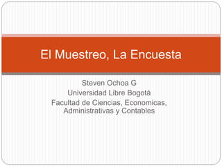 El Muestreo, La Encuesta 
Steven Ochoa G 
Universidad Libre Bogotá 
Facultad de Ciencias, Economicas, 
Administrativas y Contables 
 