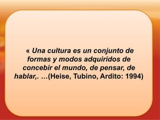 « Una cultura es un conjunto de
formas y modos adquiridos de
concebir el mundo, de pensar, de
hablar,. …(Heise, Tubino, Ardito: 1994)
 
