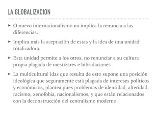 LA GLOBALIZACION
➤ O nuevo internacionalismo no implica la renuncia a las
diferencias.
➤ Implica más la aceptación de estas y la idea de una unidad
totalizadora.
➤ Esta unidad permite a los otros, no renunciar a su cultura
propia plagada de mestizares e hibridaciones.
➤ La multicultural idas que resulta de esto supone una posición
ideológica que seguramente está plagada de intereses políticos
y económicos, plantea pues problemas de identidad, alteridad,
racismo, xenofobia, nacionalismos, y que están relacionados
con la deconstrucción del centralismo moderno.
 