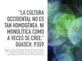 "LA CULTURA
OCCIDENTAL NO ES
TAN HOMOGÉNEA NI
MONOLÍTICA COMO
A VECES SE CREE."
GUASCH. P.559
Según G. vatio, ha sido esta sociedad de la comunicación
global lo que ha propiciado el encuentro entre mundos y
formas de vida disjuntos, también es la que la ha
banalizado y creado esta idea de l otro como exótico.
 