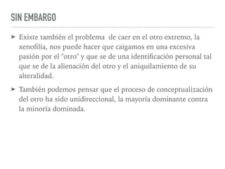 SIN EMBARGO
➤ Existe también el problema de caer en el otro extremo, la
xenoﬁlia, nos puede hacer que caigamos en una excesiva
pasión por el "otro" y que se de una identiﬁcación personal tal
que se de la alienación del otro y el aniquilamiento de su
alteralidad.
➤ También podemos pensar que el proceso de conceptualización
del otro ha sido unidireccional, la mayoría dominante contra
la minoría dominada.
 