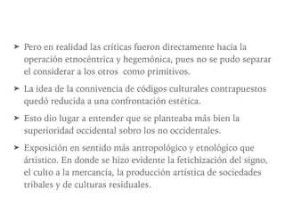 ➤ Pero en realidad las críticas fueron directamente hacia la
operación etnocéntrica y hegemónica, pues no se pudo separar
el considerar a los otros como primitivos.
➤ La idea de la connivencia de códigos culturales contrapuestos
quedó reducida a una confrontación estética.
➤ Esto dio lugar a entender que se planteaba más bien la
superioridad occidental sobro los no occidentales.
➤ Exposición en sentido más antropológico y etnológico que
ártistico. En donde se hizo evidente la fetichización del signo,
el culto a la mercancía, la producción artística de sociedades
tribales y de culturas residuales.
 