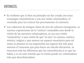 ENTONCES,
➤ Es evidente que si bien en principio no fue creada con estas
estrategias etnocéntricas y con esa visión colonizadora, el
resultado para los críticos fue precisamente el contrario.
➤ Los esfuerzos de integrar obras de arte de culturas emergentes, se
vuelven exposiciones de lo "exótico" entendido esto desde la
visión de las naciones colonizadoras, ya sea una visión
"orientalista" o una visión de que "el otro" es curioso, exótico,
místico, mágico y que merece un espacio museístico pero tal
como se planteó en esa exposición ese espacio fue más para
mostrar el contraste que para hacer un vínculo discursivo, se
marcaron más las diferencia que las coincidencias,si es que las
había, y es en este sentido que la visión puede ser colonizadora
más que descolonizadora.
 