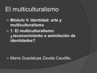 El multiculturalismo
 Módulo V. Identidad: arte y
multiculturalismo
 1. El multiculturalismo:
¿reconocimiento o asimilación de
identidades?
 María Guadalupe Zavala Caudillo.
 