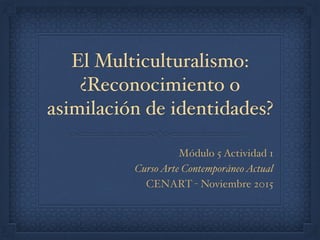 El Multiculturalismo:
¿Reconocimiento o
asimilación de identidades?
Módulo 5 Actividad 1
CursoArte ContemporáneoActual
CENART - Noviembre 2015
 