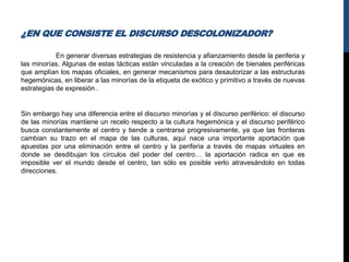 ¿EN QUE CONSISTE EL DISCURSO DESCOLONIZADOR?
En generar diversas estrategias de resistencia y afianzamiento desde la periferia y
las minorías. Algunas de estas tácticas están vinculadas a la creación de bienales periféricas
que amplían los mapas oficiales, en generar mecanismos para desautorizar a las estructuras
hegemónicas, en liberar a las minorías de la etiqueta de exótico y primitivo a través de nuevas
estrategias de expresión .
Sin embargo hay una diferencia entre el discurso minorías y el discurso periférico: el discurso
de las minorías mantiene un recelo respecto a la cultura hegemónica y el discurso periférico
busca constantemente el centro y tiende a centrarse progresivamente, ya que las fronteras
cambian su trazo en el mapa de las culturas, aquí nace una importante aportación que
apuestas por una eliminación entre el centro y la periferia a través de mapas virtuales en
donde se desdibujan los círculos del poder del centro… la aportación radica en que es
imposible ver el mundo desde el centro, tan sólo es posible verlo atravesándolo en todas
direcciones.
 