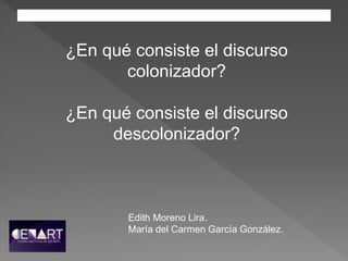 ¿En qué consiste el discurso
colonizador?
¿En qué consiste el discurso
descolonizador?
Edith Moreno Lira.
María del Carmen García González.
 