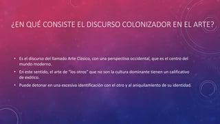 ¿EN QUÉ CONSISTE EL DISCURSO COLONIZADOR EN EL ARTE?
• Es el discurso del llamado Arte Clásico, con una perspectiva occidental, que es el centro del
mundo moderno.
• En este sentido, el arte de “los otros” que no son la cultura dominante tienen un calificativo
de exótico.
• Puede detonar en una excesiva identificación con el otro y al aniquilamiento de su identidad.
 