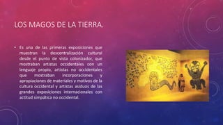 LOS MAGOS DE LA TIERRA.
• Es una de las primeras exposiciones que
muestran la descentralización cultural
desde el punto de vista colonizador, que
mostraban artistas occidentales con un
lenguaje propio, artistas no occidentales
que mostraban incorporaciones y
apropiaciones de materiales y motivos de la
cultura occidental y artistas asiduos de las
grandes exposiciones internacionales con
actitud simpática no occidental.
 
