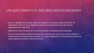 ¿EN QUÉ CONSISTE EL DISCURSO DESCOLONIZADOR?
• Busca un diálogo intercultural, quitar las etiquetas de exotismo, desterritorializar las
expresiones artísticas. Es un dispositivo para la desautorización de las estructuras
hegemónicas de referencia.
• Defiende el reconocimiento de lo multicultural, de la identidad y de la alteridad.
• El arte de las periferias puede encontrarse en este discurso, ya que por razones políticas y
económicas se encuentra lejos del poder y la cultura hegemónica. Latinoamérica aporta una
visión popular, humanista, y de crítica social.
 
