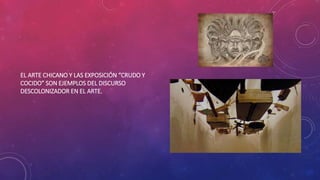 EL ARTE CHICANO Y LAS EXPOSICIÓN “CRUDO Y
COCIDO” SON EJEMPLOS DEL DISCURSO
DESCOLONIZADOR EN EL ARTE.
 