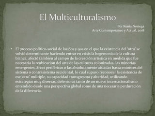 • El proceso político-social de los 80s y 90s en el que la existencia del ‘otro’ se
volvió determinante haciendo entrar en crisis la hegemonía de la cultura
blanca, afectó también al campo de la creación artística en medida que fue
necesaria la reubicación del arte de las culturas colonizadas, las minorías
emergentes, áreas periféricas o las absolutamente aisladas hasta entonces del
sistema o contrasistema occidental, lo cual supuso reconocer la existencia de
ese ‘otro’ múltiple, su capacidad transgresora y alteridad, utilizando
estrategias muy diversas, defensoras tanto de un nuevo internacionalismo
entendido desde una perspectiva global como de una necesaria perduración
de la diferencia.
Por Kenia Noriega
Arte Contemporáneo y Actual, 2018
 