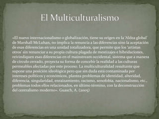 «El nuevo internacionalismo o globalización, tiene su origen en la ‘Aldea global’
de Marshall McLuhan, no implica la renuncia a las diferencias sino la aceptación
de esas diferencias en una unidad totalizadora, que permite que los ‘artistas
otros’ sin renunciar a su propia cultura plagada de mestizajes e hibridaciones,
reivindiquen esas diferencias en el mainstream occidental, sistema que a manera
de círculo cerrado, proyecta su forma de concebir la realidad a las culturas
permeables afectadas por este proceso. La multiculturalidad resultante que
supone una posición ideológica pero que sin duda está contaminada por
intereses políticos y económicos, plantea problemas de identidad, alteridad,
diferencia, singularidad, enraizamiento, racismo, xenofobia, nacionalismo, etc.,
problemas todos ellos relacionados, en último término, con la deconstrucción
del centralismo moderno». Guasch, A. (2005)
 