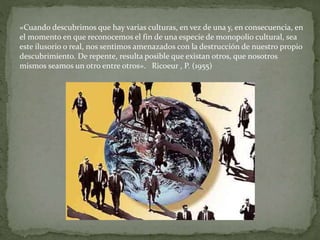«Cuando descubrimos que hay varias culturas, en vez de una y, en consecuencia, en
el momento en que reconocemos el fin de una especie de monopolio cultural, sea
este ilusorio o real, nos sentimos amenazados con la destrucción de nuestro propio
descubrimiento. De repente, resulta posible que existan otros, que nosotros
mismos seamos un otro entre otros». Ricoeur , P. (1955)
 