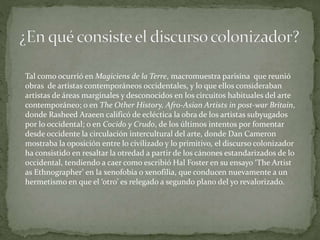 Tal como ocurrió en Magiciens de la Terre, macromuestra parisina que reunió
obras de artistas contemporáneos occidentales, y lo que ellos consideraban
artistas de áreas marginales y desconocidos en los circuitos habituales del arte
contemporáneo; o en The Other History, Afro-Asian Artists in post-war Britain,
donde Rasheed Araeen calificó de ecléctica la obra de los artistas subyugados
por lo occidental; o en Cocido y Crudo, de los últimos intentos por fomentar
desde occidente la circulación intercultural del arte, donde Dan Cameron
mostraba la oposición entre lo civilizado y lo primitivo, el discurso colonizador
ha consistido en resaltar la otredad a partir de los cánones estandarizados de lo
occidental, tendiendo a caer como escribió Hal Foster en su ensayo ‘The Artist
as Ethnographer’ en la xenofobia o xenofilia, que conducen nuevamente a un
hermetismo en que el ‘otro’ es relegado a segundo plano del yo revalorizado.
 
