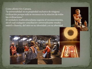 Como afirmó Ery Camara,
“la universalidad no es propiedad exclusiva de ninguna
civilización porque solo se reconoce en la relación de todas
las civilizaciones”.
El verdadero multiculturalismo supone el reconocimiento,
sin el cual cualquier conciliación universalizante resulta
estéril o ilusoria, del otro en su identidad y en su alteridad.
 