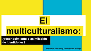 El
multiculturalismo:
¿reconocimiento o asimilación
de identidades?
Samantha Sánchez y Evelin Pérez Arriaga
 