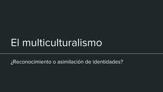 El multiculturalismo
¿Reconocimiento o asimilación de identidades?
 
