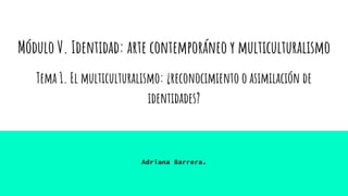 Módulo V. Identidad: arte contemporáneo y multiculturalismo
Tema 1. El multiculturalismo: ¿reconocimiento o asimilación de
identidades?
Adriana Barrera.
 