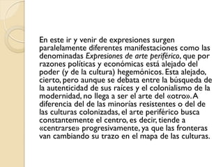 En este ir y venir de expresiones surgen
paralelamente diferentes manifestaciones como las
denominadas Expresiones de arte periférico, que por
razones políticas y económicas está alejado del
poder (y de la cultura) hegemónicos. Esta alejado,
cierto, pero aunque se debata entre la búsqueda de
la autenticidad de sus raíces y el colonialismo de la
modernidad, no llega a ser el arte del «otro».A
diferencia del de las minorías resistentes o del de
las culturas colonizadas, el arte periférico busca
constantemente el centro, es decir, tiende a
«centrarse» progresivamente, ya que las fronteras
van cambiando su trazo en el mapa de las culturas.
 