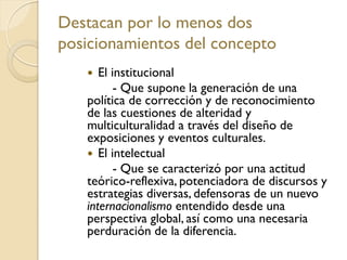 Destacan por lo menos dos
posicionamientos del concepto
 El institucional
- Que supone la generación de una
política de corrección y de reconocimiento
de las cuestiones de alteridad y
multiculturalidad a través del diseño de
exposiciones y eventos culturales.
 El intelectual
- Que se caracterizó por una actitud
teórico-reflexiva, potenciadora de discursos y
estrategias diversas, defensoras de un nuevo
internacionalismo entendido desde una
perspectiva global, así como una necesaria
perduración de la diferencia.
 